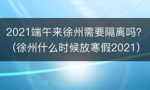2021端午来徐州需要隔离吗？（徐州什么时候放寒假2021）