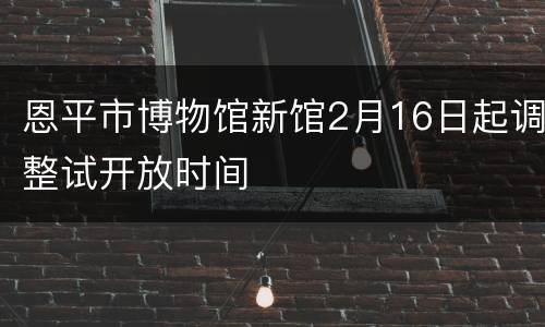 恩平市博物馆新馆2月16日起调整试开放时间