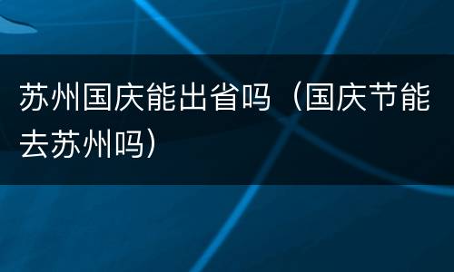 苏州国庆能出省吗（国庆节能去苏州吗）