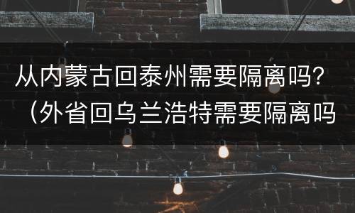 从内蒙古回泰州需要隔离吗？（外省回乌兰浩特需要隔离吗）