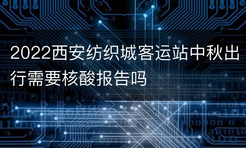 2022西安纺织城客运站中秋出行需要核酸报告吗