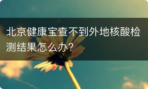 北京健康宝查不到外地核酸检测结果怎么办?