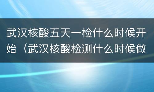 武汉核酸五天一检什么时候开始（武汉核酸检测什么时候做完）
