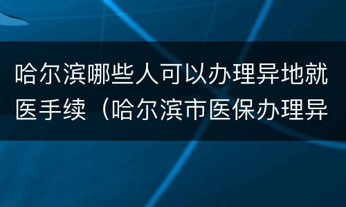 哈尔滨哪些人可以办理异地就医手续（哈尔滨市医保办理异地就医流程）