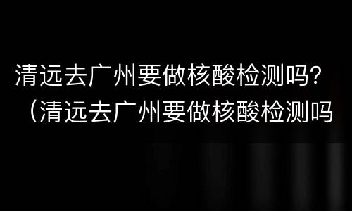清远去广州要做核酸检测吗？（清远去广州要做核酸检测吗最近）
