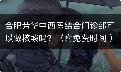 合肥芳华中西医结合门诊部可以做核酸吗？（附免费时间 ）