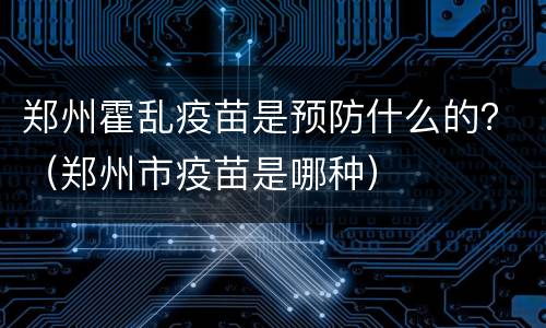 郑州霍乱疫苗是预防什么的？（郑州市疫苗是哪种）