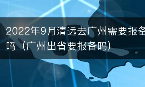 2022年9月清远去广州需要报备吗（广州出省要报备吗）