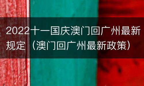 2022十一国庆澳门回广州最新规定（澳门回广州最新政策）