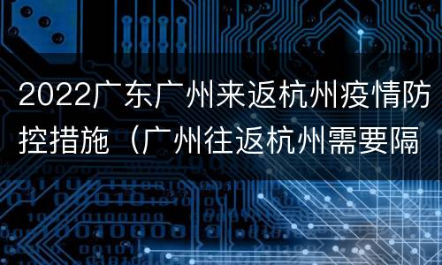 2022广东广州来返杭州疫情防控措施（广州往返杭州需要隔离吗）