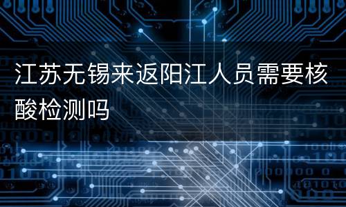 江苏无锡来返阳江人员需要核酸检测吗