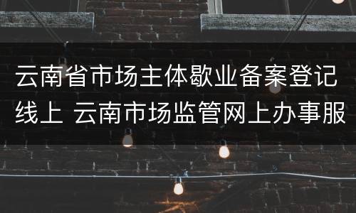 云南省市场主体歇业备案登记线上 云南市场监管网上办事服务大厅
