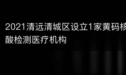 2021清远清城区设立1家黄码核酸检测医疗机构