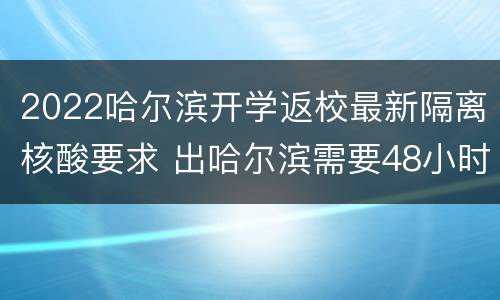 2022哈尔滨开学返校最新隔离核酸要求 出哈尔滨需要48小时核酸