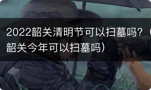2022韶关清明节可以扫墓吗?（韶关今年可以扫墓吗）