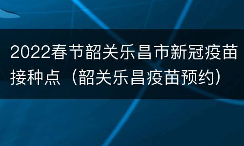 2022春节韶关乐昌市新冠疫苗接种点（韶关乐昌疫苗预约）