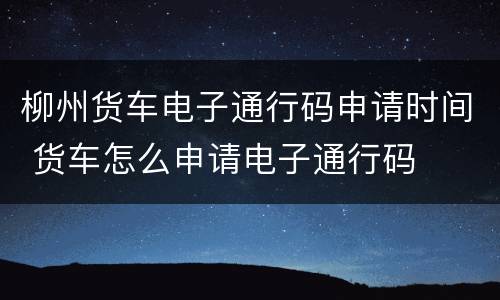 柳州货车电子通行码申请时间 货车怎么申请电子通行码