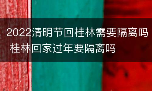 2022清明节回桂林需要隔离吗 桂林回家过年要隔离吗