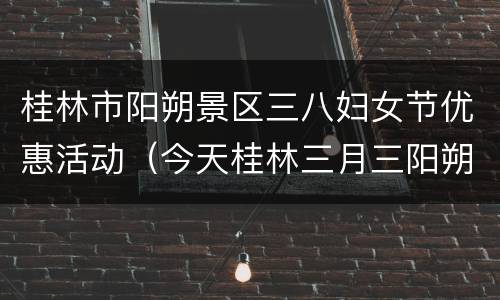 桂林市阳朔景区三八妇女节优惠活动（今天桂林三月三阳朔哪里好玩）