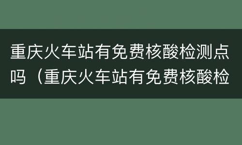 重庆火车站有免费核酸检测点吗（重庆火车站有免费核酸检测点吗今天）