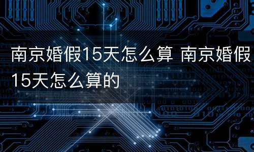 南京婚假15天怎么算 南京婚假15天怎么算的