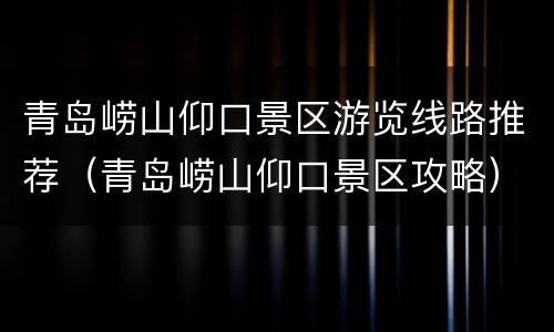 青岛崂山仰口景区游览线路推荐（青岛崂山仰口景区攻略）