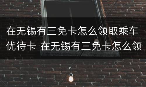 在无锡有三免卡怎么领取乘车优待卡 在无锡有三免卡怎么领取乘车优待卡呢