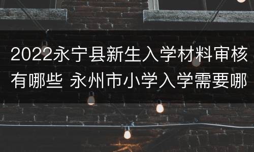 2022永宁县新生入学材料审核有哪些 永州市小学入学需要哪些材料