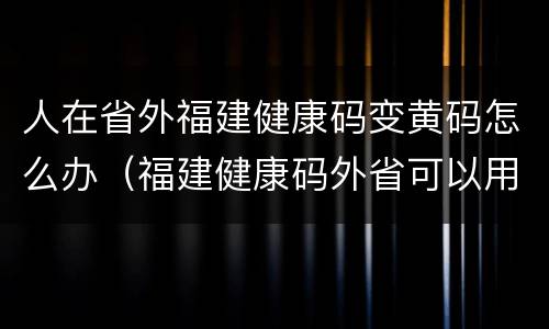 人在省外福建健康码变黄码怎么办（福建健康码外省可以用吗）