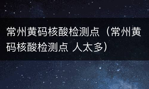 常州黄码核酸检测点（常州黄码核酸检测点 人太多）