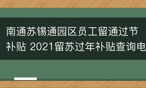 南通苏锡通园区员工留通过节补贴 2021留苏过年补贴查询电话