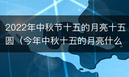 2022年中秋节十五的月亮十五圆（今年中秋十五的月亮什么时候圆）