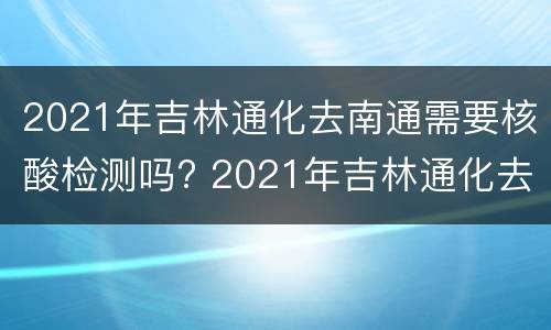 2021年吉林通化去南通需要核酸检测吗? 2021年吉林通化去南通需要核酸检测吗现在