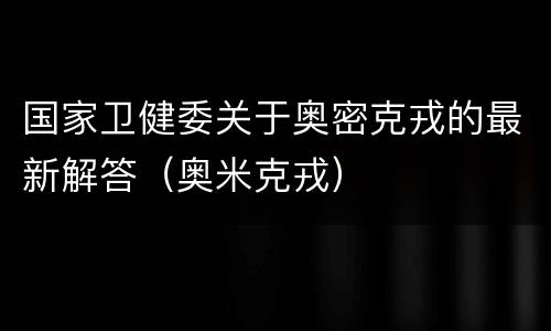 国家卫健委关于奥密克戎的最新解答（奥米克戎）