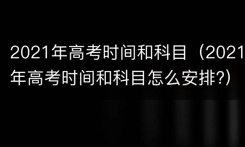 2021年高考时间和科目（2021年高考时间和科目怎么安排?）