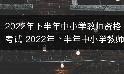 2022年下半年中小学教师资格考试 2022年下半年中小学教师资格考试成绩