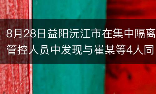 8月28日益阳沅江市在集中隔离管控人员中发现与崔某等4人同行的刘某芳新冠肺炎阳性检测人员