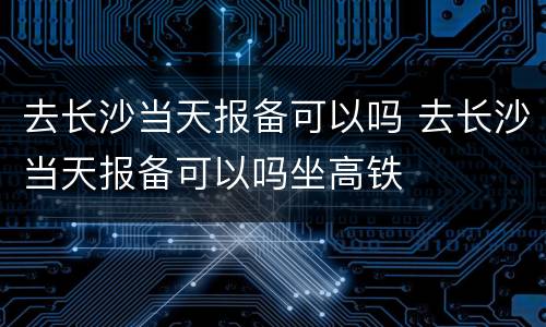 去长沙当天报备可以吗 去长沙当天报备可以吗坐高铁