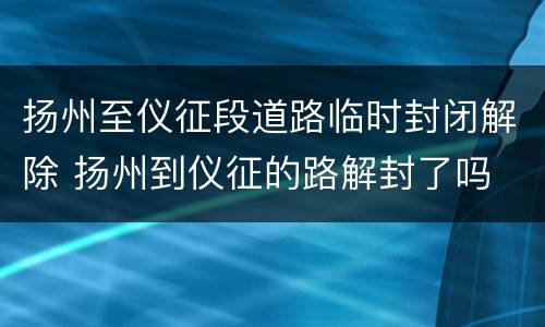 扬州至仪征段道路临时封闭解除 扬州到仪征的路解封了吗