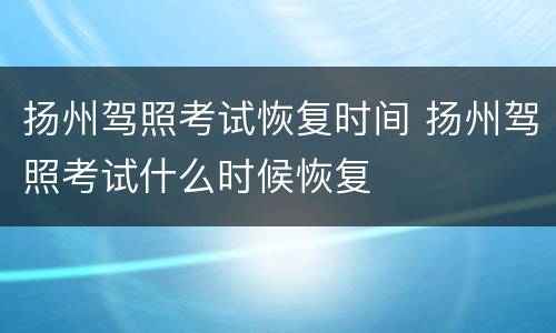 扬州驾照考试恢复时间 扬州驾照考试什么时候恢复