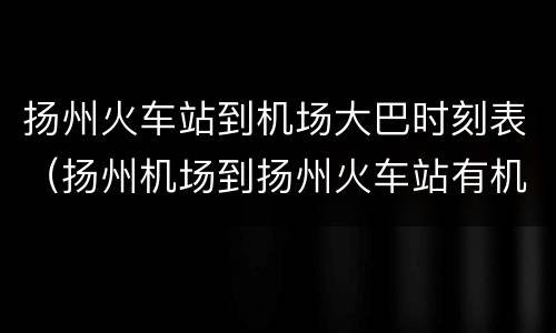 扬州火车站到机场大巴时刻表（扬州机场到扬州火车站有机场大巴吗）