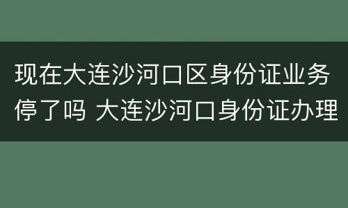 现在大连沙河口区身份证业务停了吗 大连沙河口身份证办理