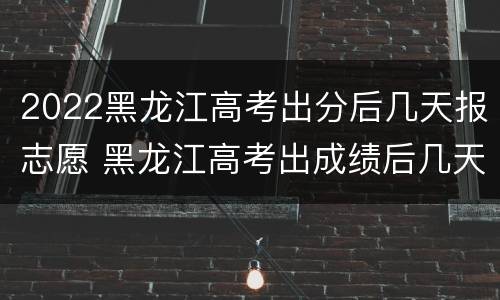 2022黑龙江高考出分后几天报志愿 黑龙江高考出成绩后几天报志愿