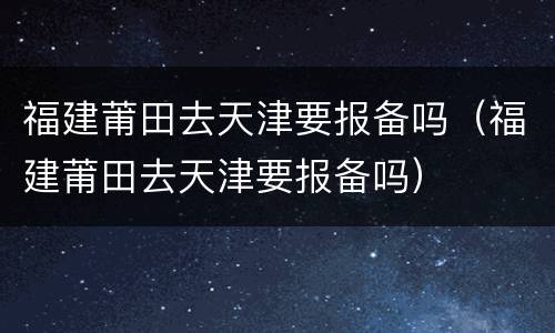 福建莆田去天津要报备吗（福建莆田去天津要报备吗）