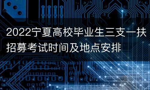 2022宁夏高校毕业生三支一扶招募考试时间及地点安排