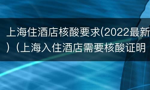 上海住酒店核酸要求(2022最新)（上海入住酒店需要核酸证明吗）