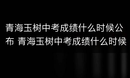 青海玉树中考成绩什么时候公布 青海玉树中考成绩什么时候公布的