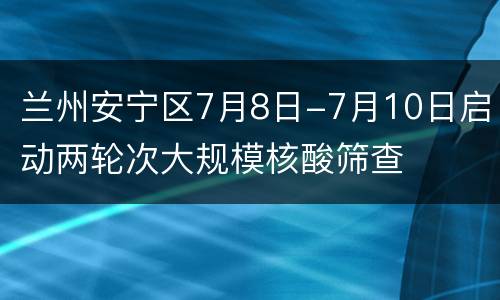 兰州安宁区7月8日-7月10日启动两轮次大规模核酸筛查