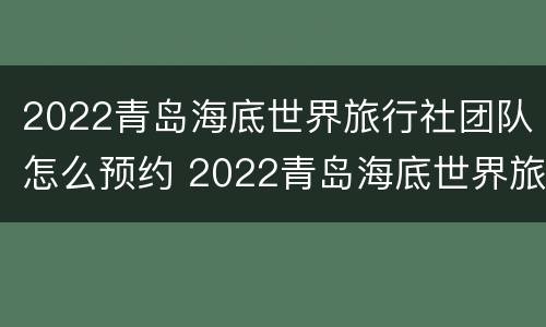 2022青岛海底世界旅行社团队怎么预约 2022青岛海底世界旅行社团队怎么预约参观