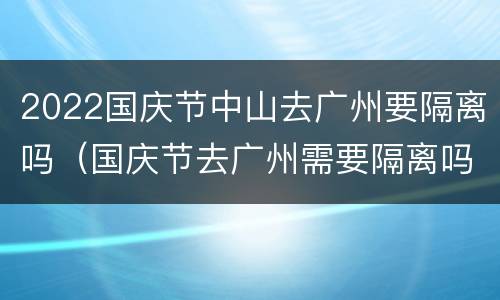 2022国庆节中山去广州要隔离吗（国庆节去广州需要隔离吗）
